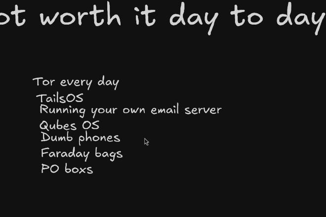 Not worth it day to day: Tor every day, Tails OS, running your own email server, Qubes OS, dumb phones, Faraday bags, PO boxes